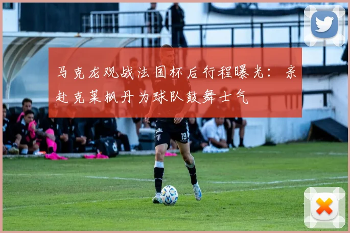 马克龙观战法国杯后行程曝光：亲赴克莱枫丹为球队鼓舞士气