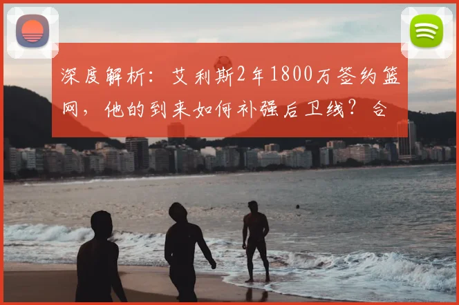 深度解析：艾利斯2年1800万签约篮网，他的到来如何补强后卫线？合同价值与技术特点全分析