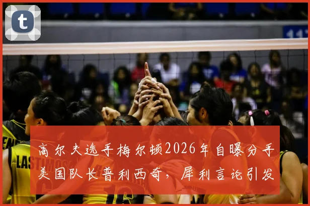 高尔夫选手梅尔顿2026年自曝分手美国队长普利西奇，犀利言论引发体坛热议，分手原因与职业压力成焦点