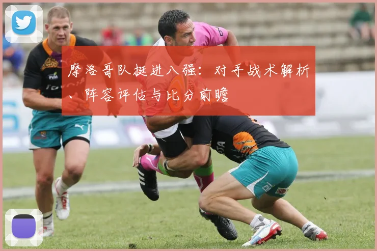 摩洛哥队挺进八强：对手战术解析、阵容评估与比分前瞻