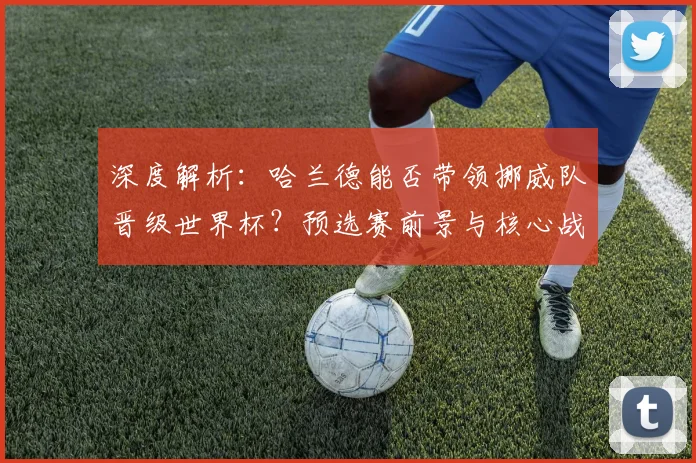 深度解析：哈兰德能否带领挪威队晋级世界杯？预选赛前景与核心战术全览