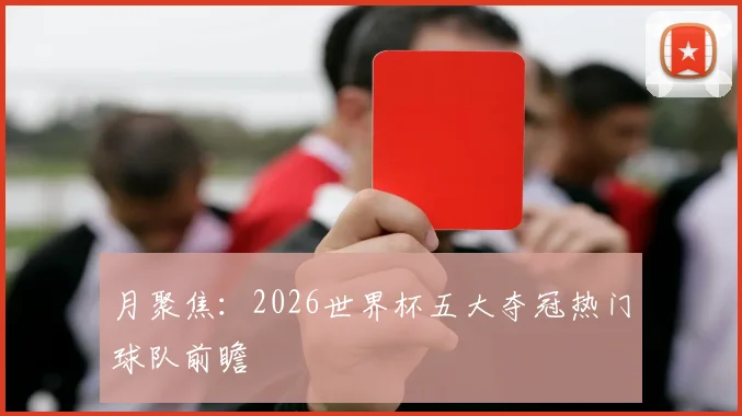 月聚焦：2026世界杯五大夺冠热门球队前瞻