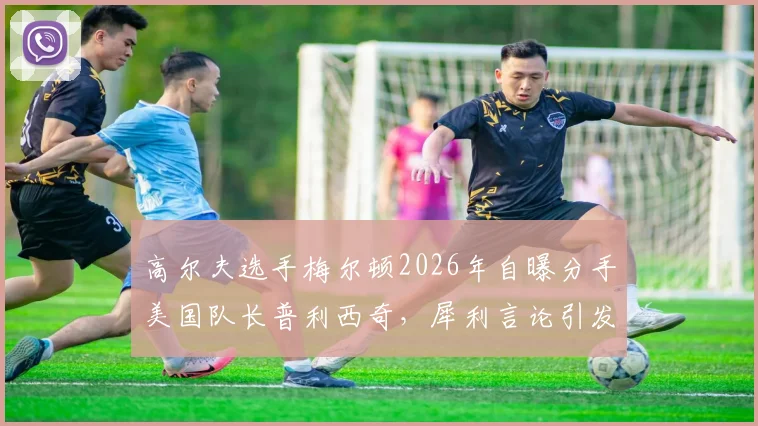 高尔夫选手梅尔顿2026年自曝分手美国队长普利西奇,犀利言论引发体坛热议,分手原因与职业压力成焦点
