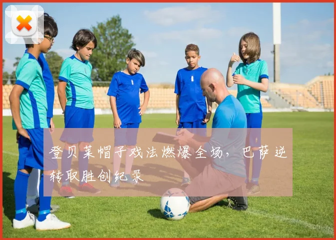 登贝莱帽子戏法燃爆全场,巴萨逆转取胜创纪录